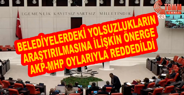 BELEDİYELERDEKİ YOLSUZLUKLARIN ARAŞTIRILMASINA İLİŞKİN ÖNERGE AKP-MHP OYLARIYLA REDDEDİLDİ