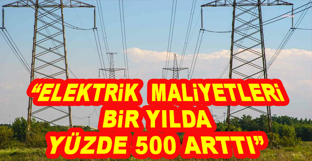 “ELEKTRİK MALİYETLERİ BİR YILDA YÜZDE 500 ARTTI”