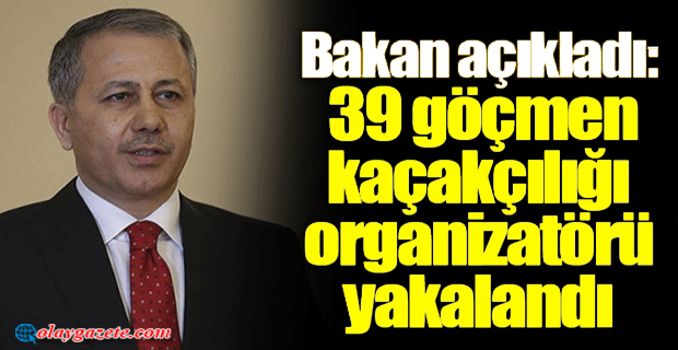 BAKAN YERLİKAYA DUYURDU: 39 GÖÇMEN KAÇAKÇILIĞI ORGANİZATÖRÜ YAKALANDI 