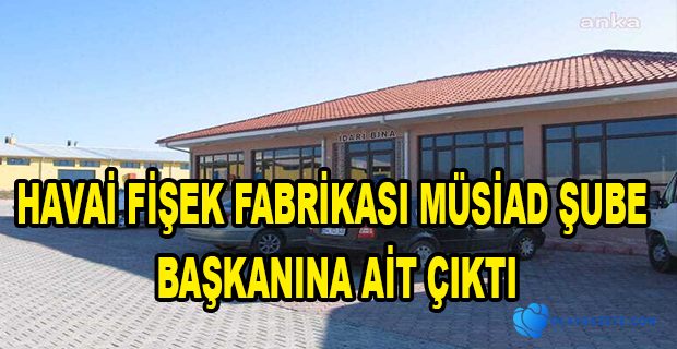 HAVAİ FİŞEK FABRİKASI MÜSİAD ŞUBE BAŞKANINA AİT ÇIKTI